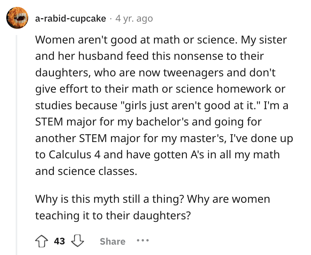 screenshot - arabidcupcake. 4 yr. ago Women aren't good at math or science. My sister and her husband feed this nonsense to their daughters, who are now tweenagers and don't give effort to their math or science homework or studies because "girls just aren